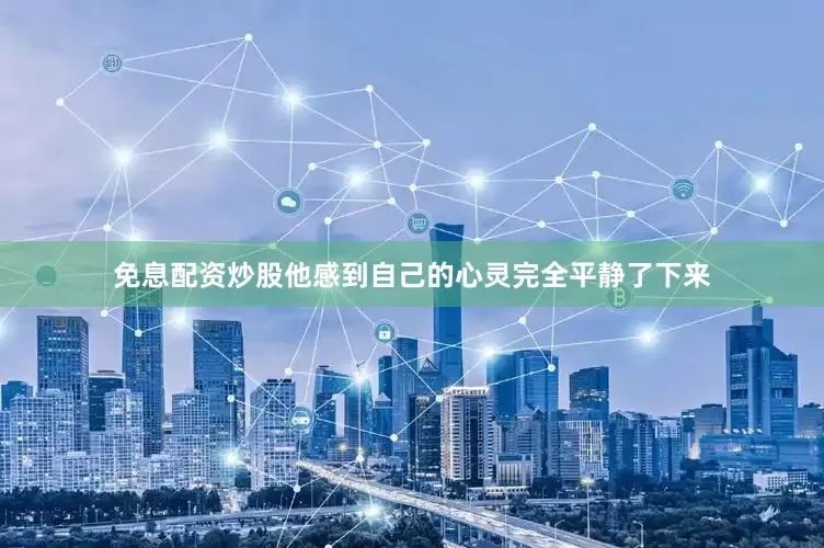 免息配资炒股他感到自己的心灵完全平静了下来