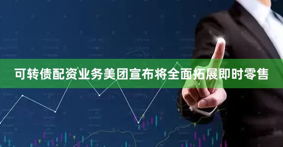 可转债配资业务美团宣布将全面拓展即时零售