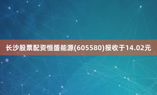 长沙股票配资恒盛能源(605580)报收于14.02元