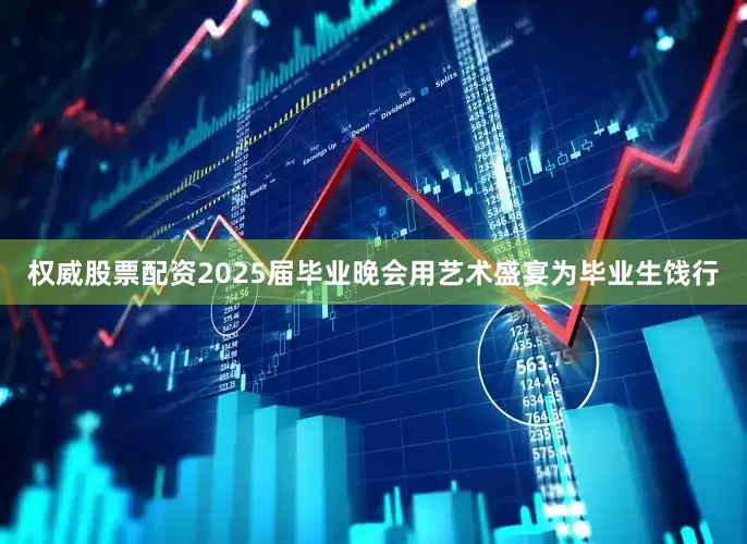 权威股票配资2025届毕业晚会用艺术盛宴为毕业生饯行