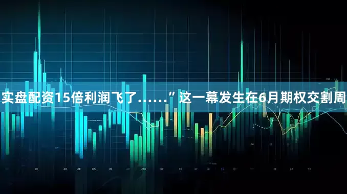 实盘配资15倍利润飞了……”这一幕发生在6月期权交割周