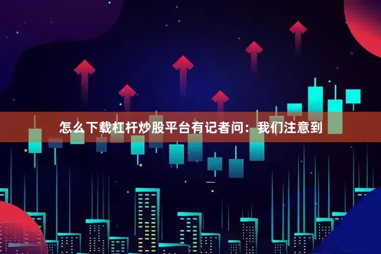 怎么下载杠杆炒股平台有记者问：我们注意到