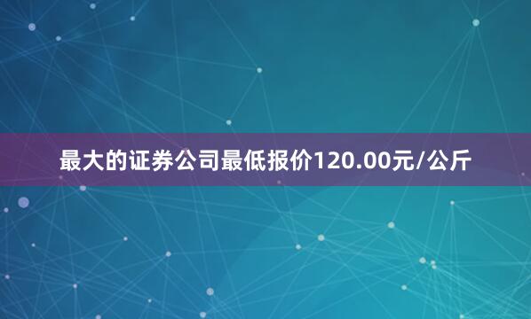 最大的证券公司最低报价120.00元/公斤