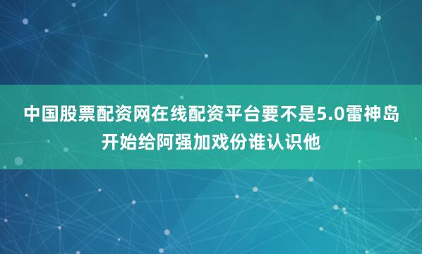 中国股票配资网在线配资平台要不是5.0雷神岛开始给阿强加戏份谁认识他
